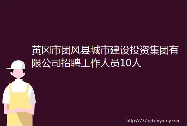 黄冈市团风县城市建设投资集团有限公司招聘工作人员10人